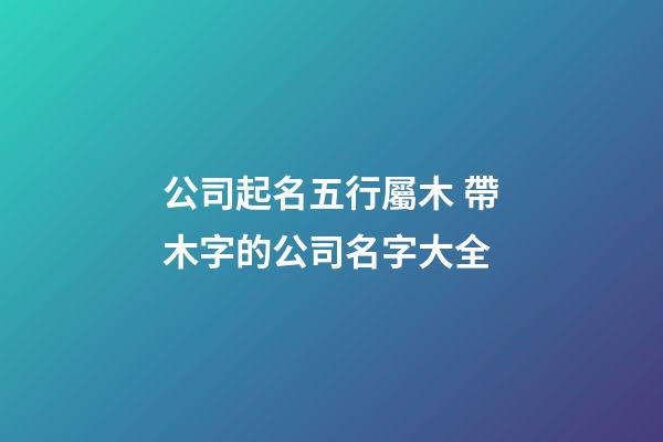 公司起名五行屬木 帶木字的公司名字大全-第1張-公司起名-玄機派